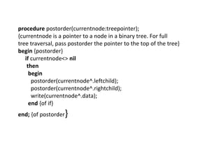 procedure postorder(currentnode:treepointer);
{currentnode is a pointer to a node in a binary tree. For full
tree traversal, pass postorder the pointer to the top of the tree}
begin {postorder}
if currentnode<> nil
then
begin
postorder(currentnode^.leftchild);
postorder(currentnode^.rightchild);
write(currentnode^.data);
end {of if}
end; {of postorder}
 
