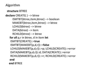 Algorithm
structure BTREE
declare CREATE( ) --> btree
ISMTBT(btree,item,btree) --> boolean
MAKEBT(btree,item,btree) --> btree
LCHILD(btree) --> btree
DATA(btree) --> item
RCHILD(btree) --> btree
for all p,r in btree, d in item let
ISMTBT(CREATE)::=true
ISMTBT(MAKEBT(p,d,r))::=false
LCHILD(MAKEBT(p,d,r))::=p; LCHILD(CREATE)::=error
DATA(MAKEBT(p,d,r))::d; DATA(CREATE)::=error
RCHILD(MAKEBT(p,d,r))::=r; RCHILD(CREATE)::=error
end
end BTREE
 
