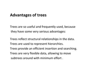 Advantages of trees
Trees are so useful and frequently used, because
they have some very serious advantages:
Trees reflect structural relationships in the data.
Trees are used to represent hierarchies.
Trees provide an efficient insertion and searching.
Trees are very flexible data, allowing to move
subtrees around with minimum effort .
 