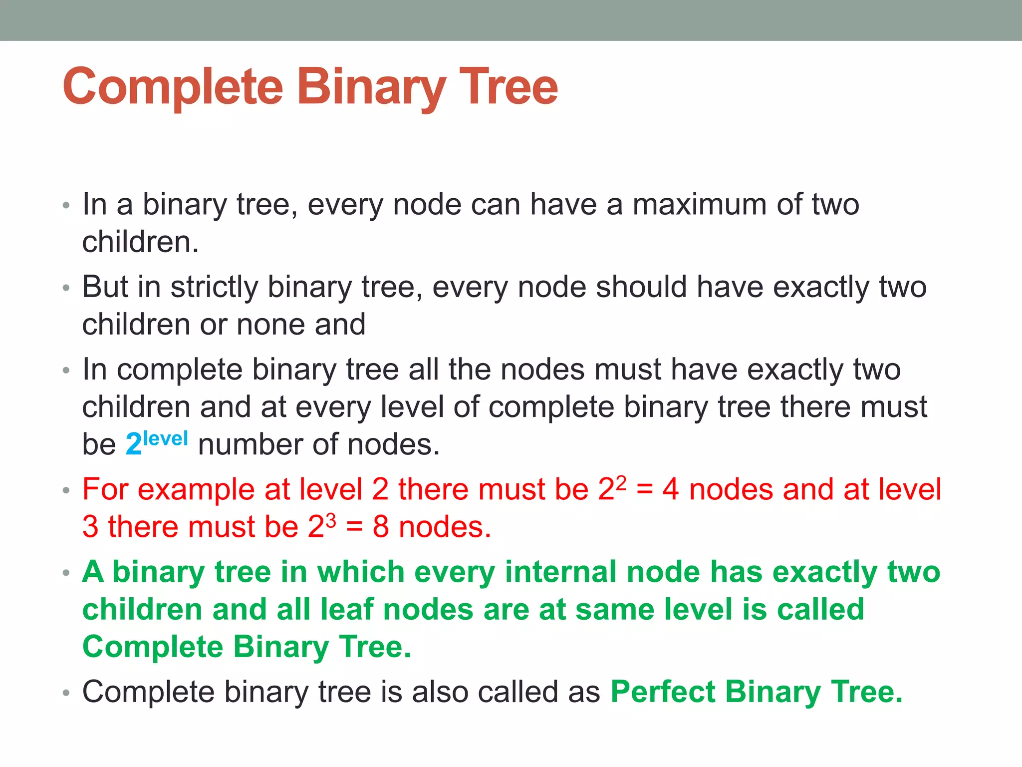 Complete Binary Tree
• In a binary tree, every node can have a maximum of two
children.
• But in strictly binary tree, every node should have exactly two
children or none and
• In complete binary tree all the nodes must have exactly two
children and at every level of complete binary tree there must
be 2level number of nodes.
• For example at level 2 there must be 22 = 4 nodes and at level
3 there must be 23 = 8 nodes.
• A binary tree in which every internal node has exactly two
children and all leaf nodes are at same level is called
Complete Binary Tree.
• Complete binary tree is also called as Perfect Binary Tree.
 
