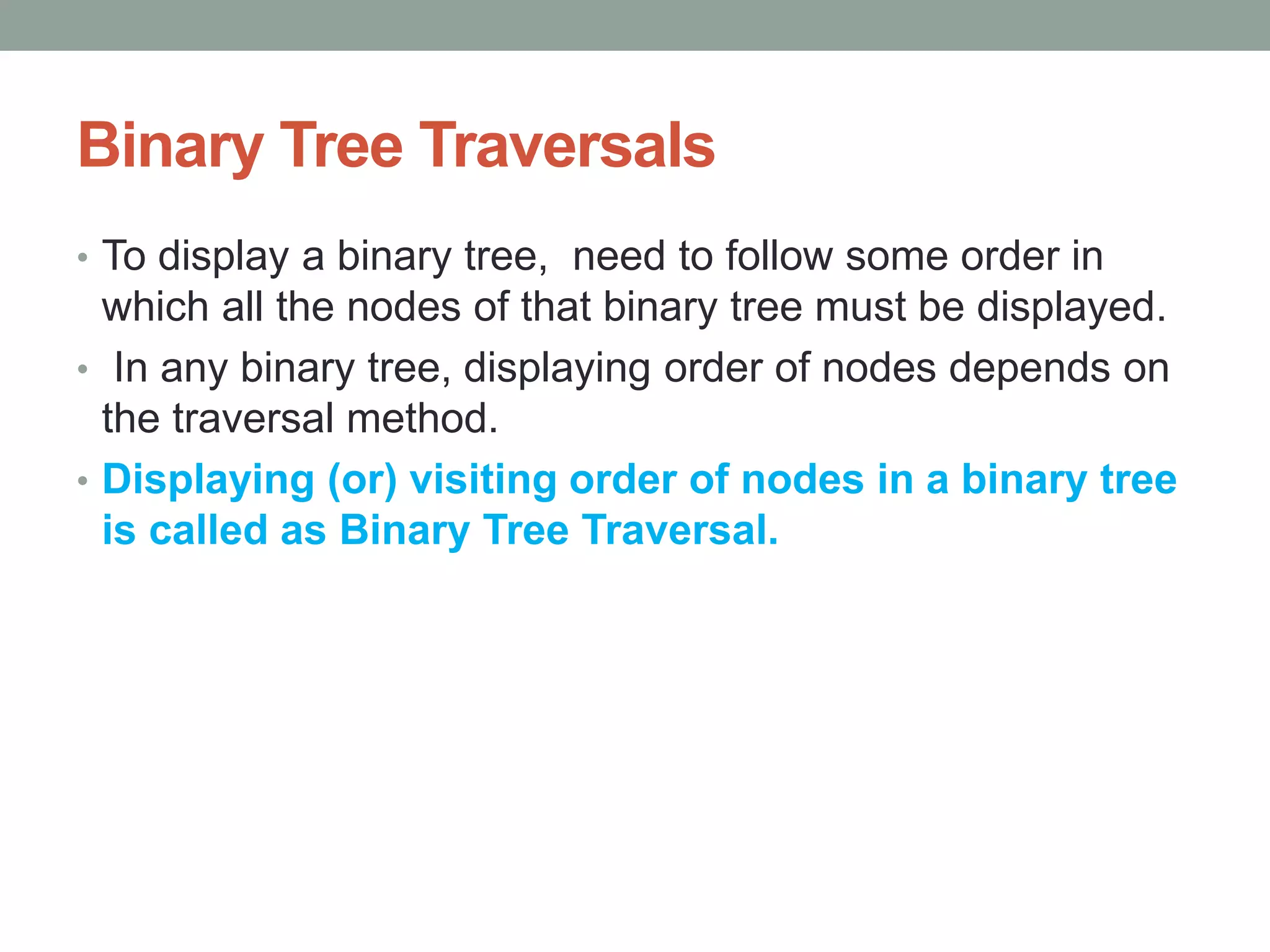 Binary Tree Traversals
• To display a binary tree, need to follow some order in
which all the nodes of that binary tree must be displayed.
• In any binary tree, displaying order of nodes depends on
the traversal method.
• Displaying (or) visiting order of nodes in a binary tree
is called as Binary Tree Traversal.
 