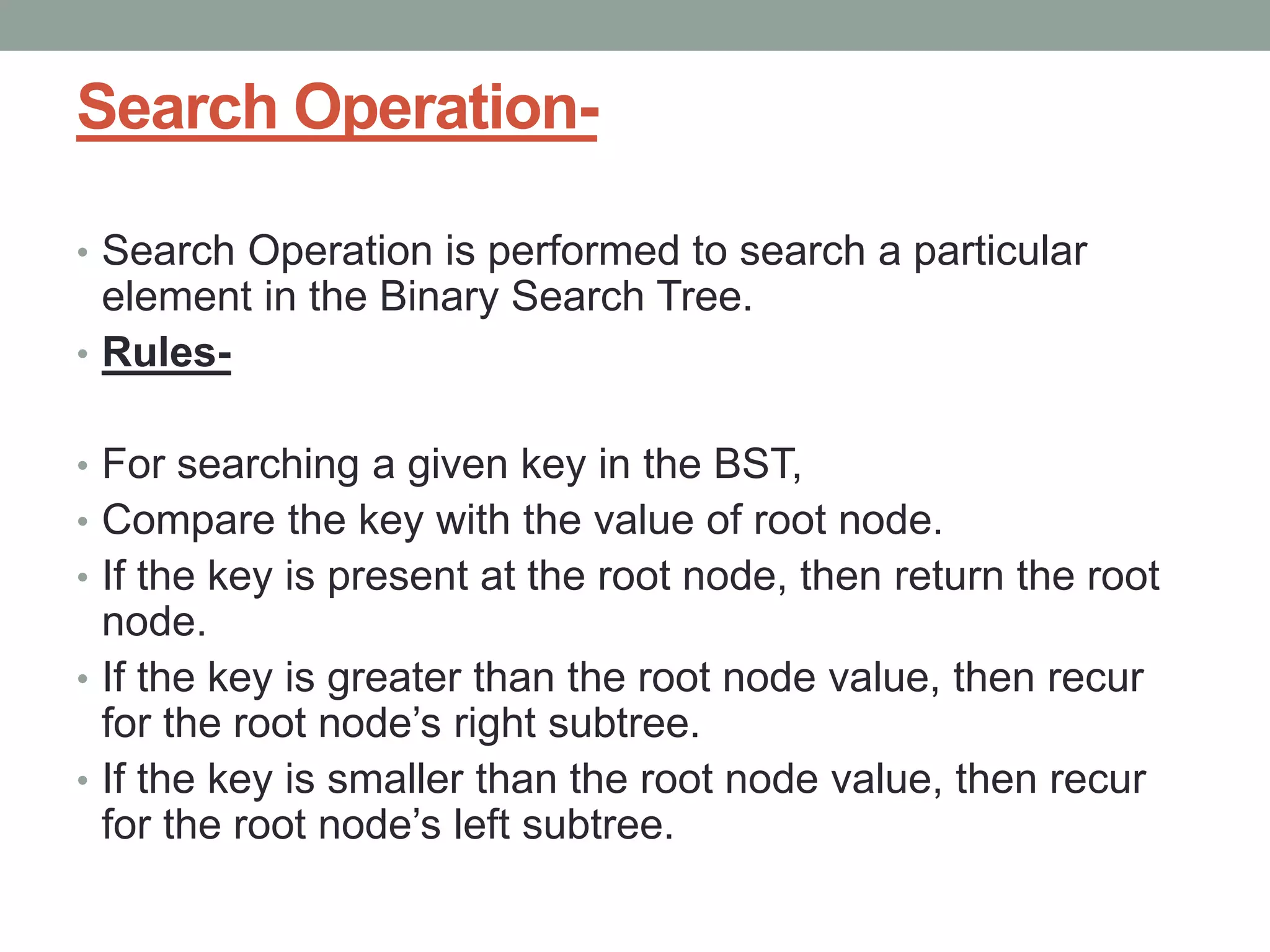 Search Operation-
• Search Operation is performed to search a particular
element in the Binary Search Tree.
• Rules-
• For searching a given key in the BST,
• Compare the key with the value of root node.
• If the key is present at the root node, then return the root
node.
• If the key is greater than the root node value, then recur
for the root node’s right subtree.
• If the key is smaller than the root node value, then recur
for the root node’s left subtree.
 