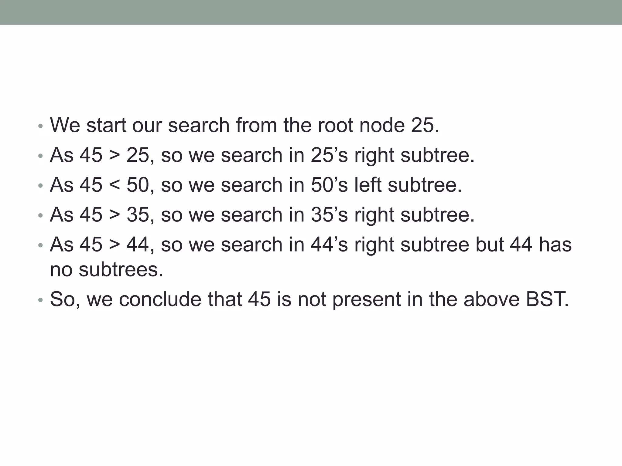 • We start our search from the root node 25.
• As 45 > 25, so we search in 25’s right subtree.
• As 45 < 50, so we search in 50’s left subtree.
• As 45 > 35, so we search in 35’s right subtree.
• As 45 > 44, so we search in 44’s right subtree but 44 has
no subtrees.
• So, we conclude that 45 is not present in the above BST.
 