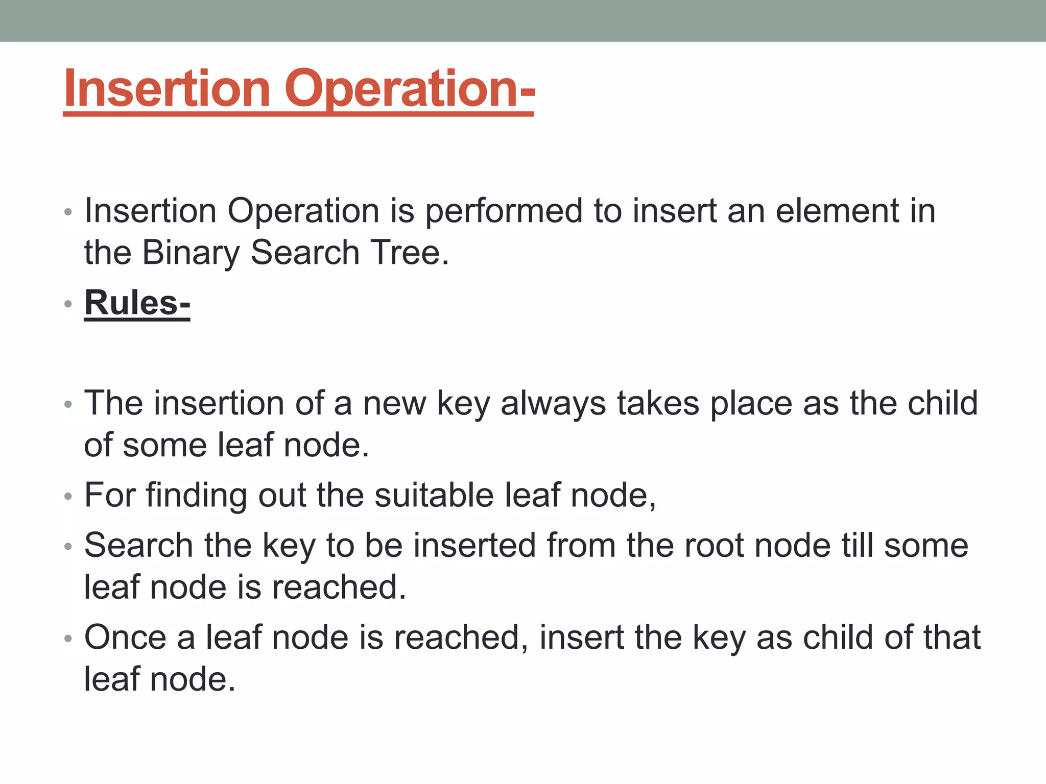 Insertion Operation-
• Insertion Operation is performed to insert an element in
the Binary Search Tree.
• Rules-
• The insertion of a new key always takes place as the child
of some leaf node.
• For finding out the suitable leaf node,
• Search the key to be inserted from the root node till some
leaf node is reached.
• Once a leaf node is reached, insert the key as child of that
leaf node.
 