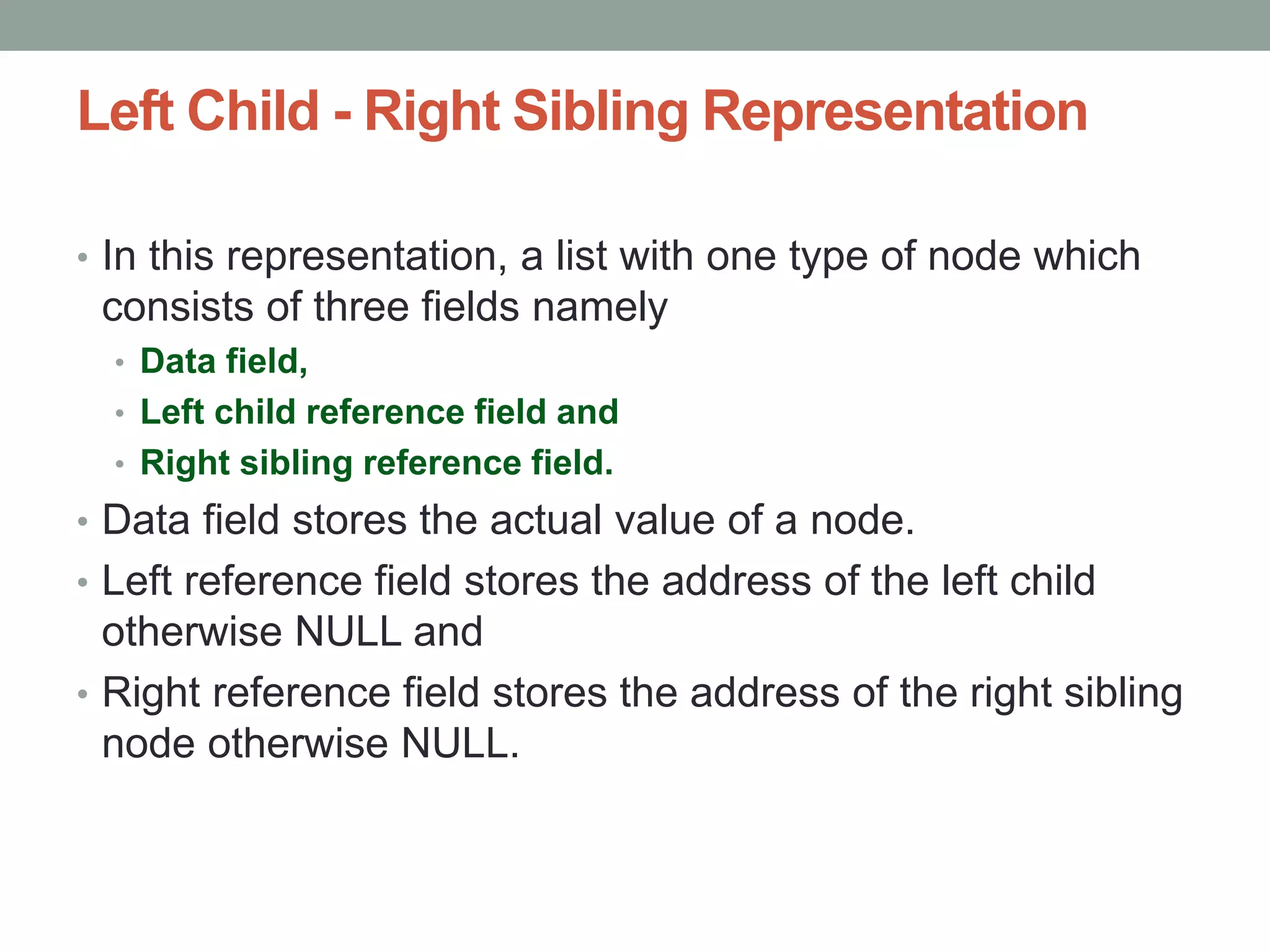 Left Child - Right Sibling Representation
• In this representation, a list with one type of node which
consists of three fields namely
• Data field,
• Left child reference field and
• Right sibling reference field.
• Data field stores the actual value of a node.
• Left reference field stores the address of the left child
otherwise NULL and
• Right reference field stores the address of the right sibling
node otherwise NULL.
 