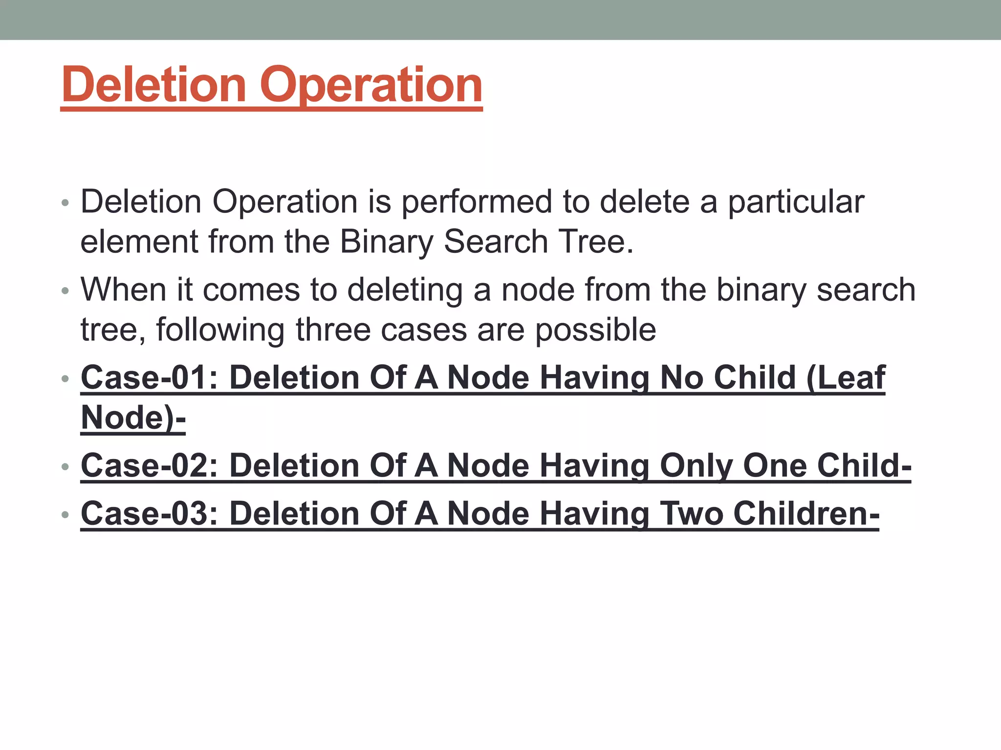 Deletion Operation
• Deletion Operation is performed to delete a particular
element from the Binary Search Tree.
• When it comes to deleting a node from the binary search
tree, following three cases are possible
• Case-01: Deletion Of A Node Having No Child (Leaf
Node)-
• Case-02: Deletion Of A Node Having Only One Child-
• Case-03: Deletion Of A Node Having Two Children-
 
