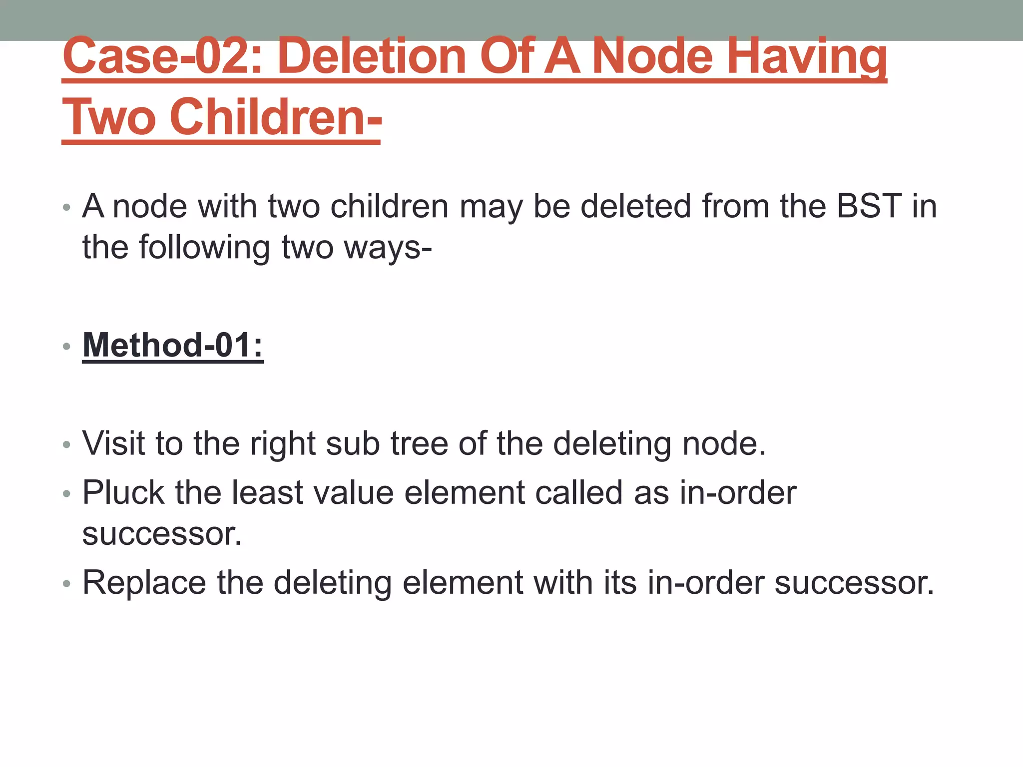 Case-02: Deletion Of A Node Having
Two Children-
• A node with two children may be deleted from the BST in
the following two ways-
• Method-01:
• Visit to the right sub tree of the deleting node.
• Pluck the least value element called as in-order
successor.
• Replace the deleting element with its in-order successor.
 