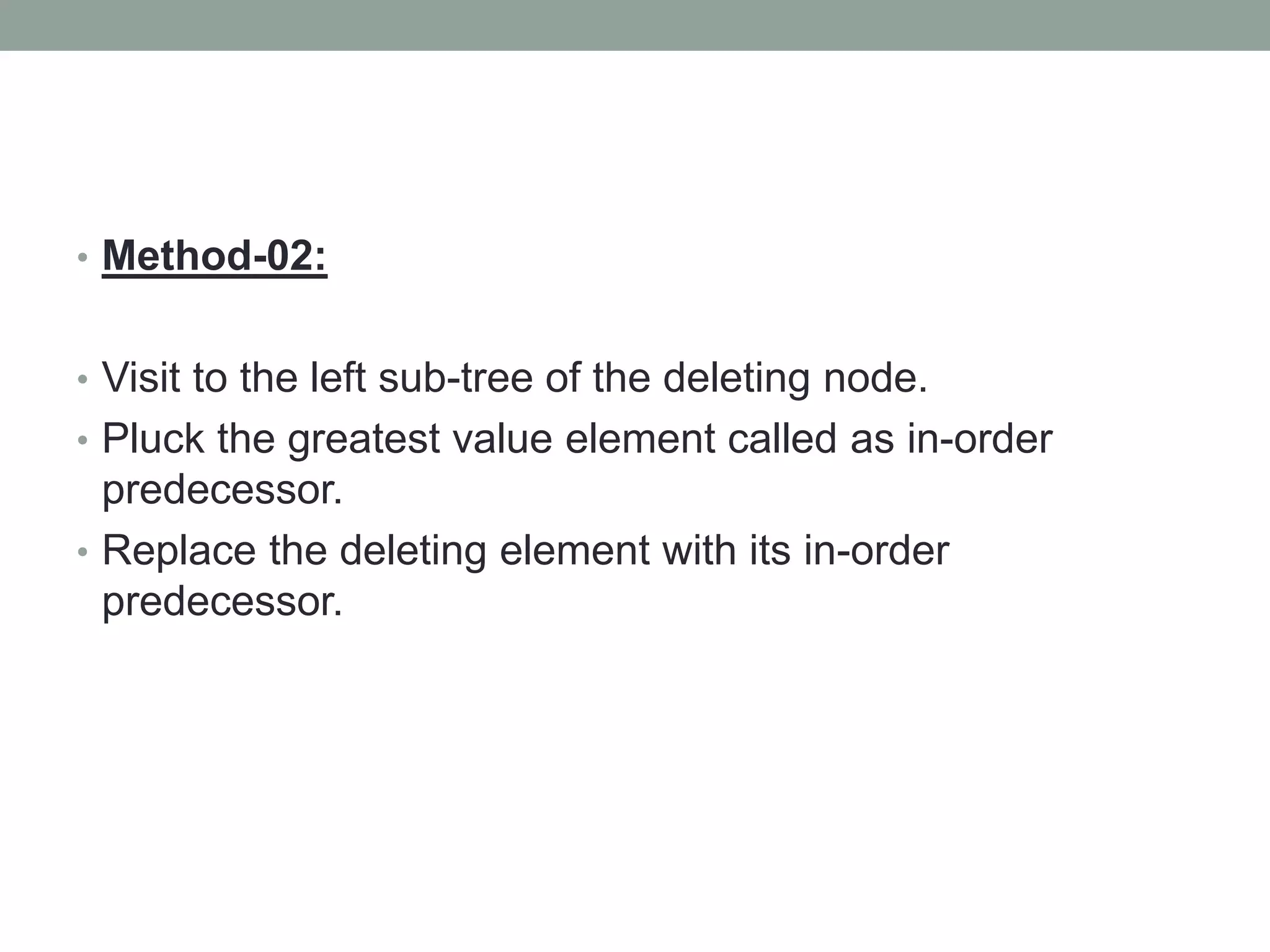 • Method-02:
• Visit to the left sub-tree of the deleting node.
• Pluck the greatest value element called as in-order
predecessor.
• Replace the deleting element with its in-order
predecessor.
 