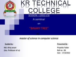 SESSION – (2022-23)
A seminar
on
“BINARY TREE”
by
master of science in computer science
Guided by : Presented By :
Md. Afroj ansari Priyanka Yadav
(Ass. Professor of cs) Roll no : 06
Date : 17/10/2022
 