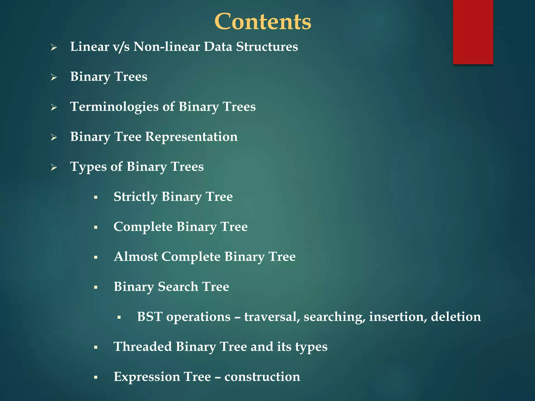 Contents
 Linear v/s Non-linear Data Structures
 Binary Trees
 Terminologies of Binary Trees
 Binary Tree Representation
 Types of Binary Trees
 Strictly Binary Tree
 Complete Binary Tree
 Almost Complete Binary Tree
 Binary Search Tree
 BST operations – traversal, searching, insertion, deletion
 Threaded Binary Tree and its types
 Expression Tree – construction
 