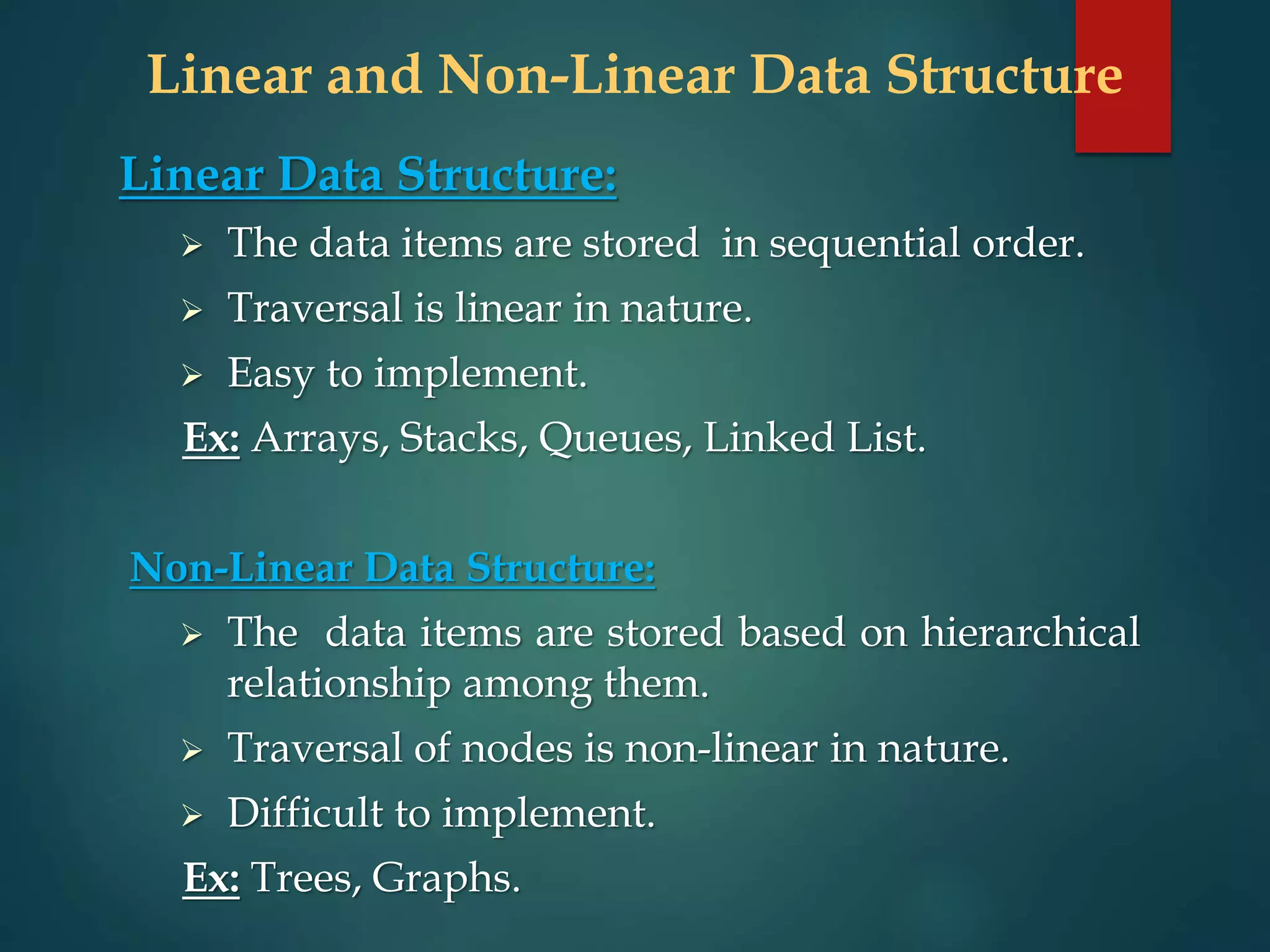 Linear and Non-Linear Data Structure
Linear Data Structure:
 The data items are stored in sequential order.
 Traversal is linear in nature.
 Easy to implement.
Ex: Arrays, Stacks, Queues, Linked List.
Non-Linear Data Structure:
 The data items are stored based on hierarchical
relationship among them.
 Traversal of nodes is non-linear in nature.
 Difficult to implement.
Ex: Trees, Graphs.
 