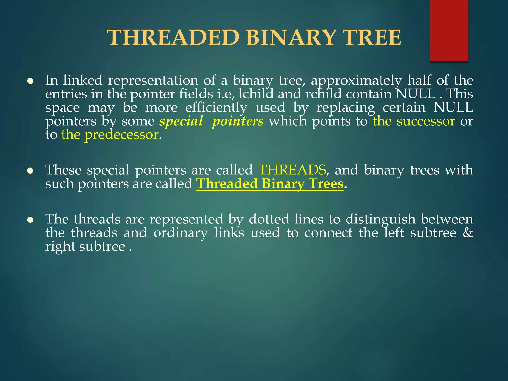 THREADED BINARY TREE
 In linked representation of a binary tree, approximately half of the
entries in the pointer fields i.e, lchild and rchild contain NULL . This
space may be more efficiently used by replacing certain NULL
pointers by some special pointers which points to the successor or
to the predecessor.
 These special pointers are called THREADS, and binary trees with
such pointers are called Threaded Binary Trees.
 The threads are represented by dotted lines to distinguish between
the threads and ordinary links used to connect the left subtree &
right subtree .
 