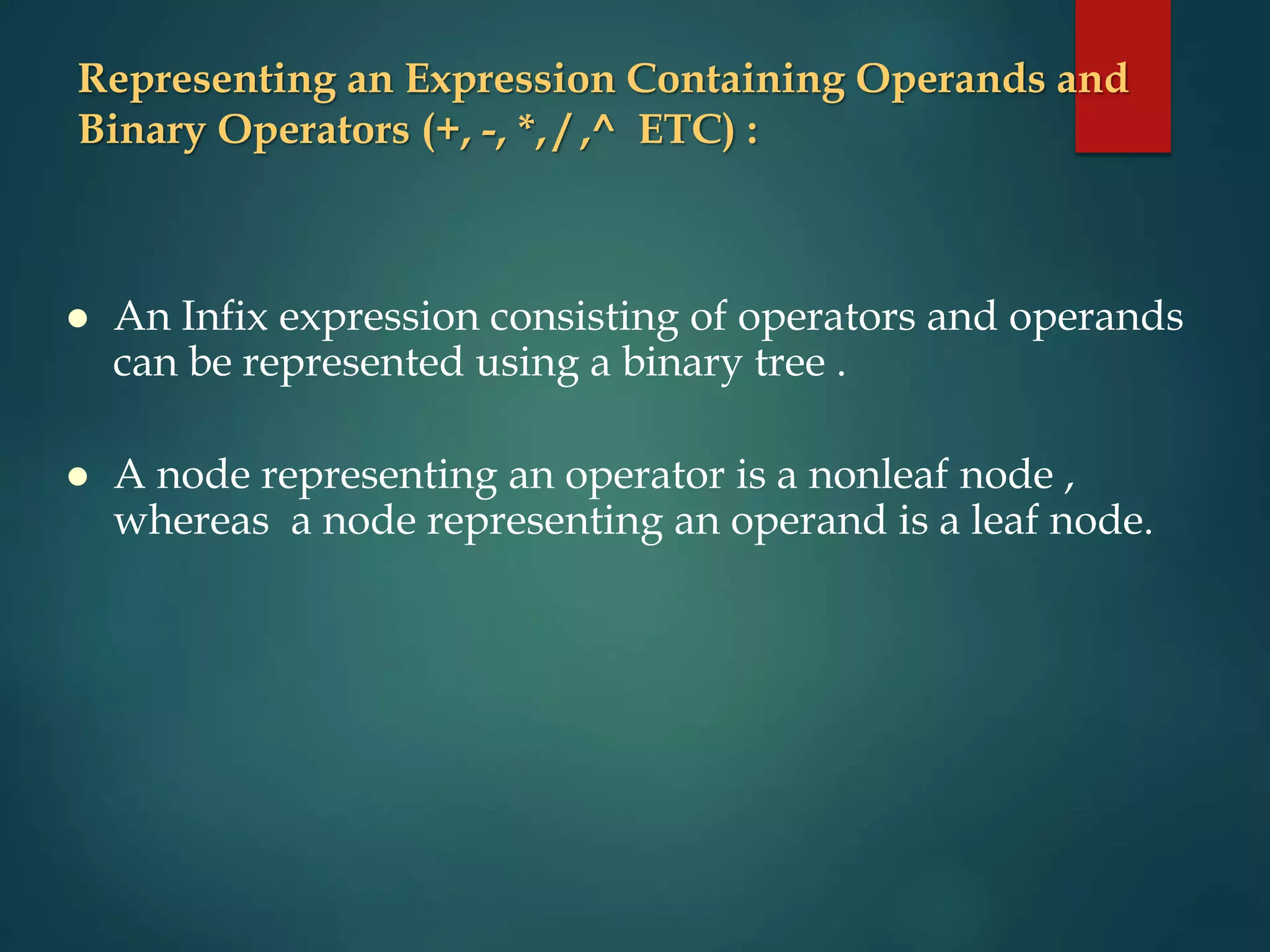 Representing an Expression Containing Operands and
Binary Operators (+, -, *, / ,^ ETC) :
 An Infix expression consisting of operators and operands
can be represented using a binary tree .
 A node representing an operator is a nonleaf node ,
whereas a node representing an operand is a leaf node.
 