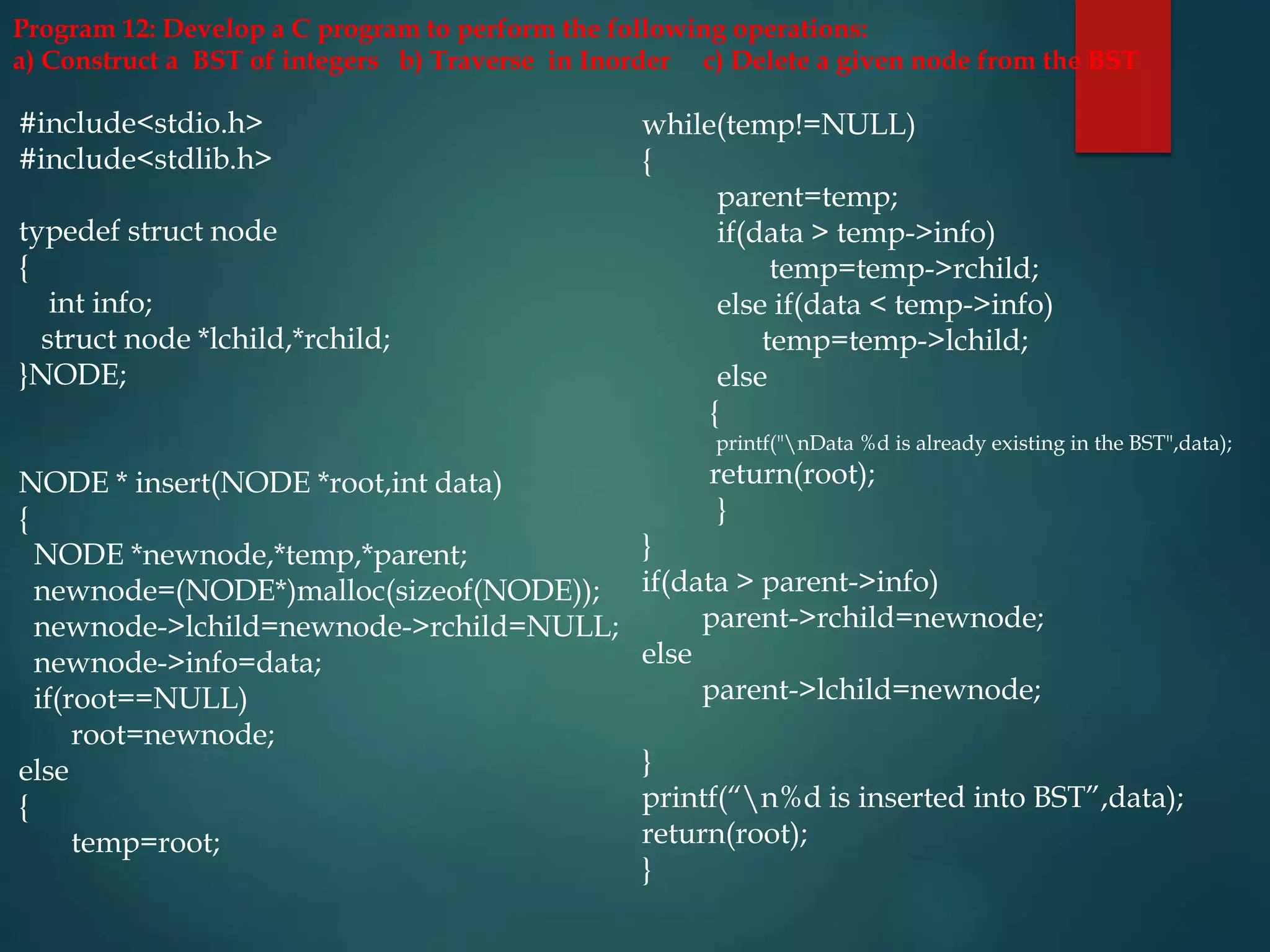 #include<stdio.h>
#include<stdlib.h>
typedef struct node
{
int info;
struct node *lchild,*rchild;
}NODE;
NODE * insert(NODE *root,int data)
{
NODE *newnode,*temp,*parent;
newnode=(NODE*)malloc(sizeof(NODE));
newnode->lchild=newnode->rchild=NULL;
newnode->info=data;
if(root==NULL)
root=newnode;
else
{
temp=root;
while(temp!=NULL)
{
parent=temp;
if(data > temp->info)
temp=temp->rchild;
else if(data < temp->info)
temp=temp->lchild;
else
{
printf("nData %d is already existing in the BST",data);
return(root);
}
}
if(data > parent->info)
parent->rchild=newnode;
else
parent->lchild=newnode;
}
printf(“n%d is inserted into BST”,data);
return(root);
}
Program 12: Develop a C program to perform the following operations:
a) Construct a BST of integers b) Traverse in Inorder c) Delete a given node from the BST
 