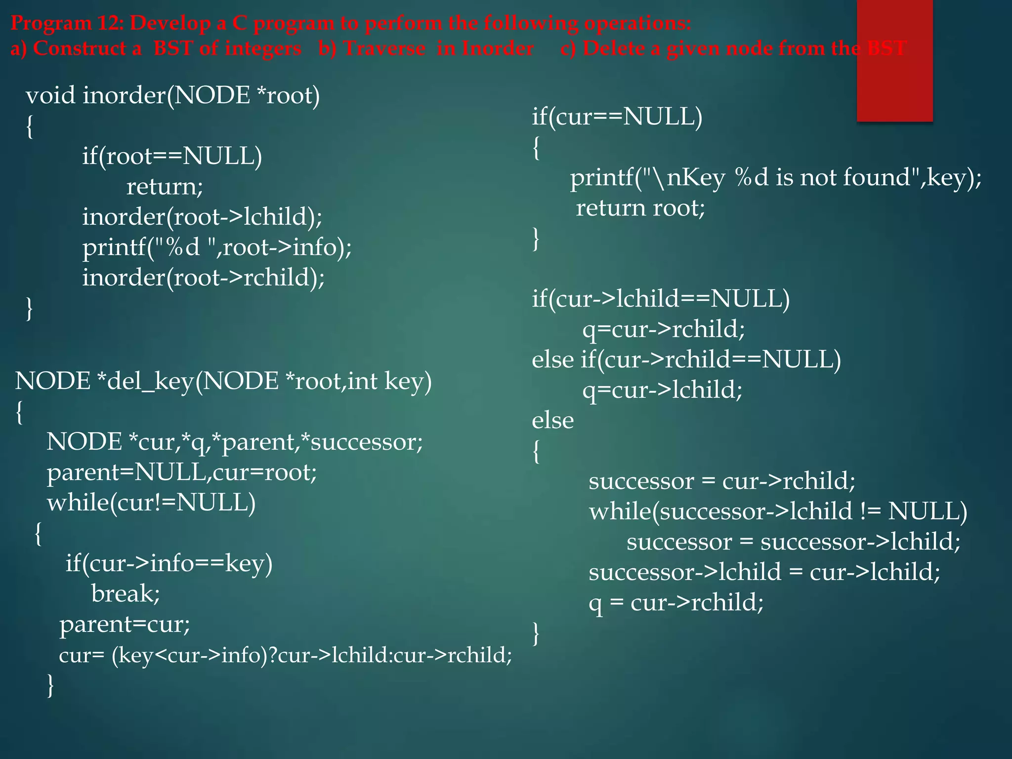 Program 12: Develop a C program to perform the following operations:
a) Construct a BST of integers b) Traverse in Inorder c) Delete a given node from the BST
void inorder(NODE *root)
{
if(root==NULL)
return;
inorder(root->lchild);
printf("%d ",root->info);
inorder(root->rchild);
}
NODE *del_key(NODE *root,int key)
{
NODE *cur,*q,*parent,*successor;
parent=NULL,cur=root;
while(cur!=NULL)
{
if(cur->info==key)
break;
parent=cur;
cur= (key<cur->info)?cur->lchild:cur->rchild;
}
if(cur==NULL)
{
printf("nKey %d is not found",key);
return root;
}
if(cur->lchild==NULL)
q=cur->rchild;
else if(cur->rchild==NULL)
q=cur->lchild;
else
{
successor = cur->rchild;
while(successor->lchild != NULL)
successor = successor->lchild;
successor->lchild = cur->lchild;
q = cur->rchild;
}
 