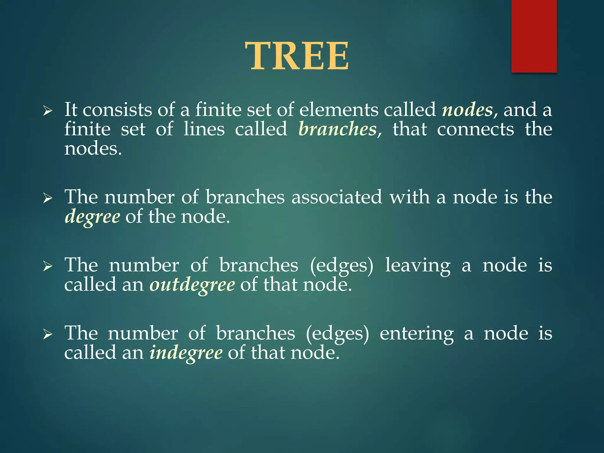 TREE
 It consists of a finite set of elements called nodes, and a
finite set of lines called branches, that connects the
nodes.
 The number of branches associated with a node is the
degree of the node.
 The number of branches (edges) leaving a node is
called an outdegree of that node.
 The number of branches (edges) entering a node is
called an indegree of that node.
 