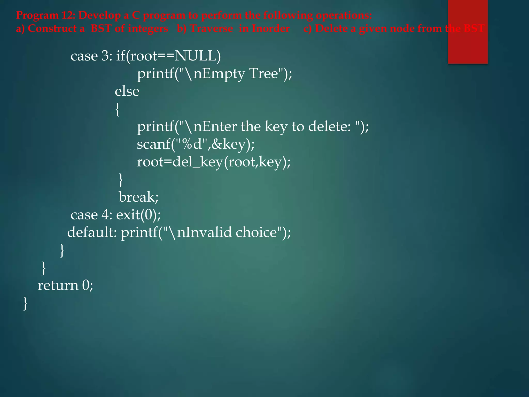 Program 12: Develop a C program to perform the following operations:
a) Construct a BST of integers b) Traverse in Inorder c) Delete a given node from the BST
case 3: if(root==NULL)
printf("nEmpty Tree");
else
{
printf("nEnter the key to delete: ");
scanf("%d",&key);
root=del_key(root,key);
}
break;
case 4: exit(0);
default: printf("nInvalid choice");
}
}
return 0;
}
 