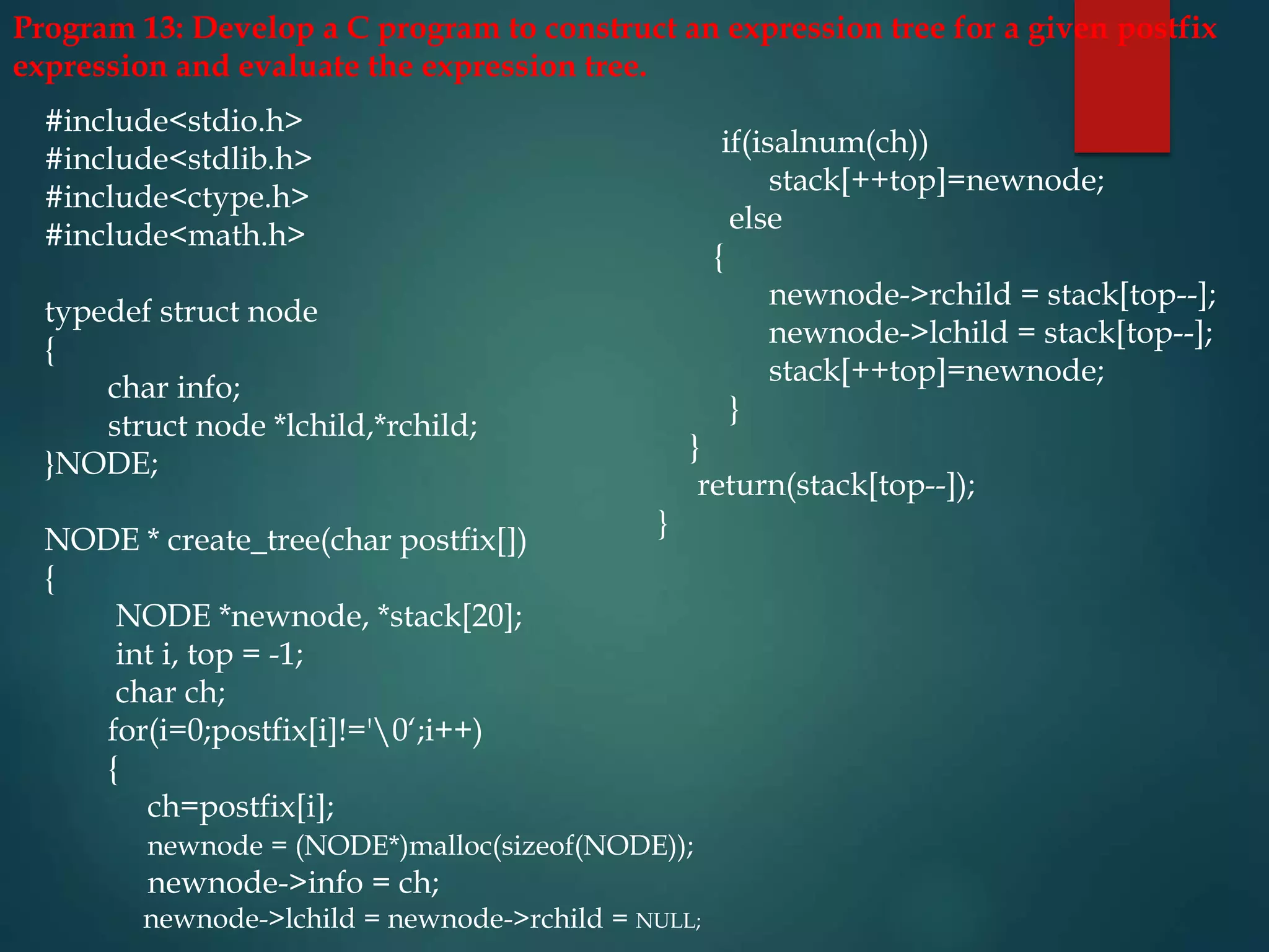 Program 13: Develop a C program to construct an expression tree for a given postfix
expression and evaluate the expression tree.
#include<stdio.h>
#include<stdlib.h>
#include<ctype.h>
#include<math.h>
typedef struct node
{
char info;
struct node *lchild,*rchild;
}NODE;
NODE * create_tree(char postfix[])
{
NODE *newnode, *stack[20];
int i, top = -1;
char ch;
for(i=0;postfix[i]!='0‘;i++)
{
ch=postfix[i];
newnode = (NODE*)malloc(sizeof(NODE));
newnode->info = ch;
newnode->lchild = newnode->rchild = NULL;
if(isalnum(ch))
stack[++top]=newnode;
else
{
newnode->rchild = stack[top--];
newnode->lchild = stack[top--];
stack[++top]=newnode;
}
}
return(stack[top--]);
}
 