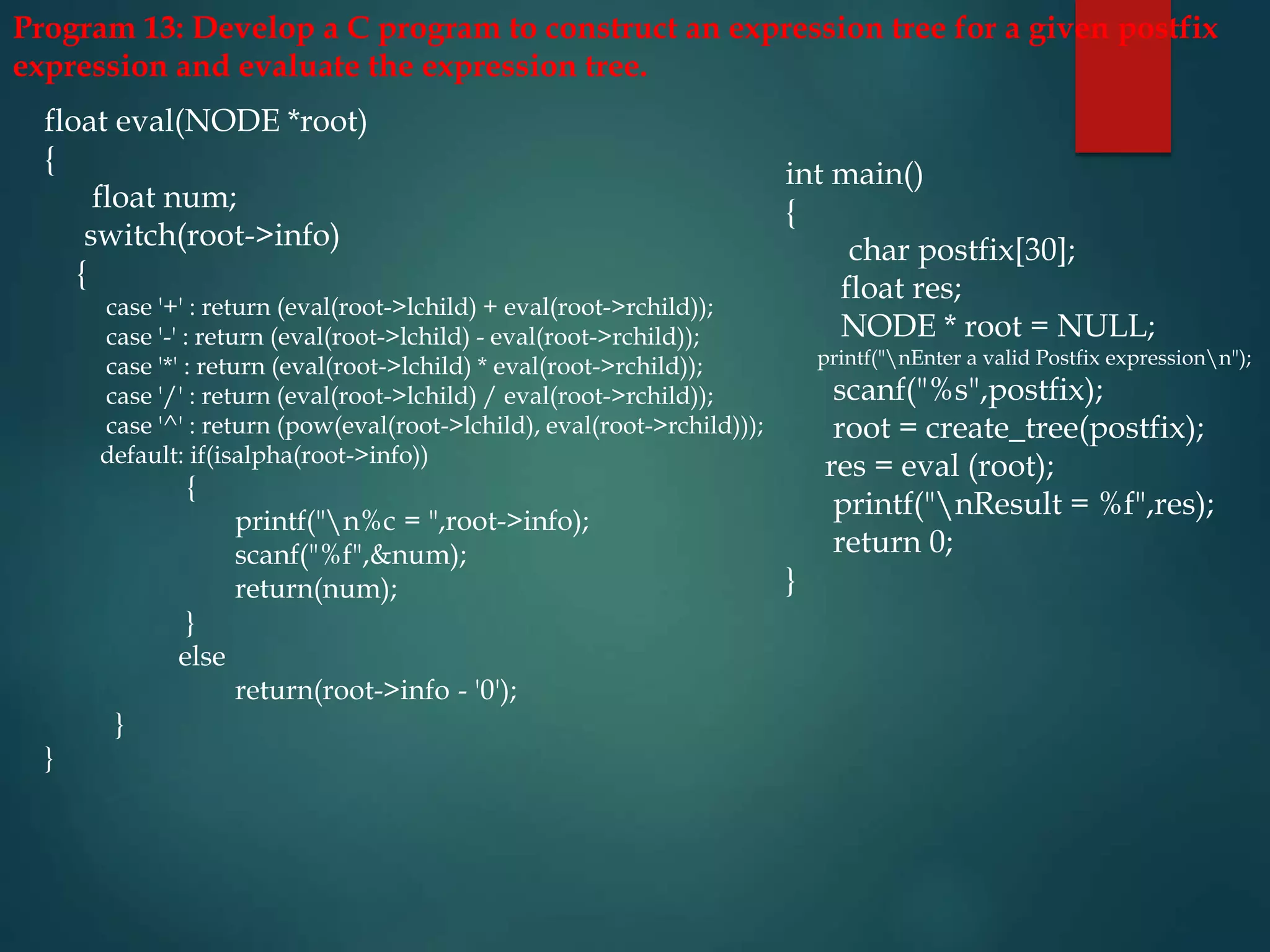 Program 13: Develop a C program to construct an expression tree for a given postfix
expression and evaluate the expression tree.
float eval(NODE *root)
{
float num;
switch(root->info)
{
case '+' : return (eval(root->lchild) + eval(root->rchild));
case '-' : return (eval(root->lchild) - eval(root->rchild));
case '*' : return (eval(root->lchild) * eval(root->rchild));
case '/' : return (eval(root->lchild) / eval(root->rchild));
case '^' : return (pow(eval(root->lchild), eval(root->rchild)));
default: if(isalpha(root->info))
{
printf("n%c = ",root->info);
scanf("%f",&num);
return(num);
}
else
return(root->info - '0');
}
}
int main()
{
char postfix[30];
float res;
NODE * root = NULL;
printf("nEnter a valid Postfix expressionn");
scanf("%s",postfix);
root = create_tree(postfix);
res = eval (root);
printf("nResult = %f",res);
return 0;
}
 