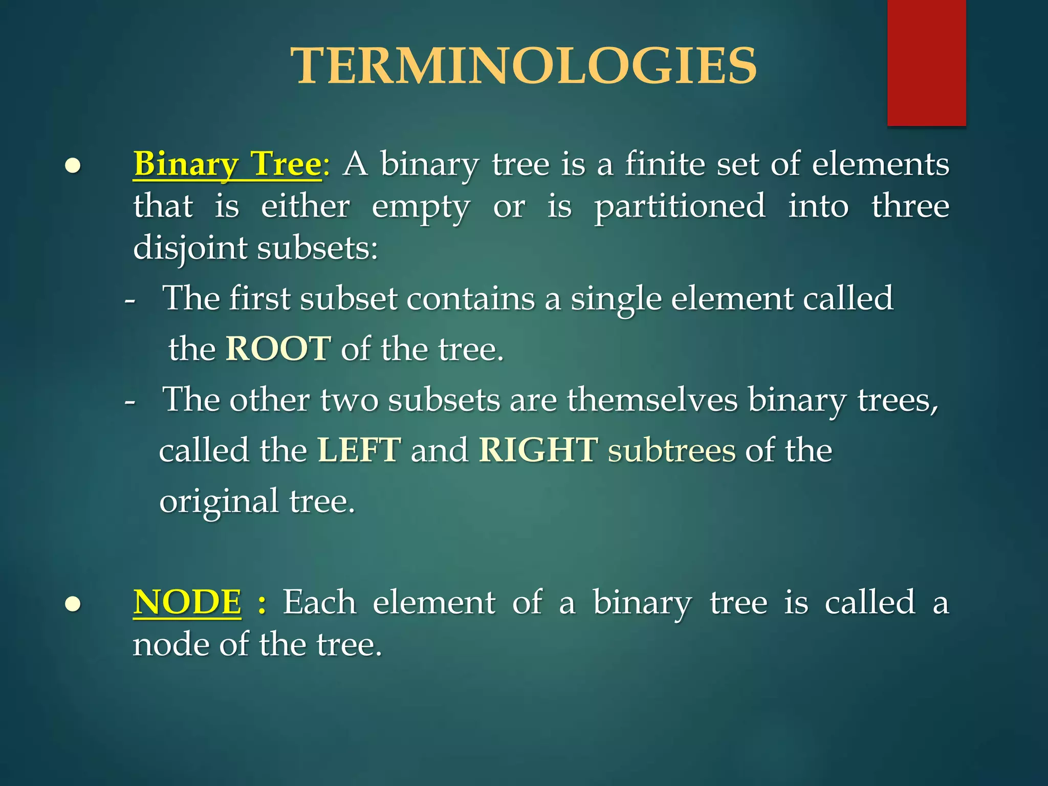 TERMINOLOGIES
 Binary Tree: A binary tree is a finite set of elements
that is either empty or is partitioned into three
disjoint subsets:
- The first subset contains a single element called
the ROOT of the tree.
- The other two subsets are themselves binary trees,
called the LEFT and RIGHT subtrees of the
original tree.
 NODE : Each element of a binary tree is called a
node of the tree.
 
