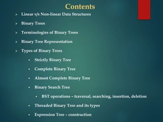 Contents
 Linear v/s Non-linear Data Structures
 Binary Trees
 Terminologies of Binary Trees
 Binary Tree Representation
 Types of Binary Trees
 Strictly Binary Tree
 Complete Binary Tree
 Almost Complete Binary Tree
 Binary Search Tree
 BST operations – traversal, searching, insertion, deletion
 Threaded Binary Tree and its types
 Expression Tree – construction
 