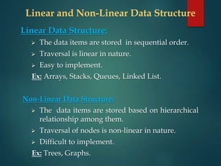 Linear and Non-Linear Data Structure
Linear Data Structure:
 The data items are stored in sequential order.
 Traversal is linear in nature.
 Easy to implement.
Ex: Arrays, Stacks, Queues, Linked List.
Non-Linear Data Structure:
 The data items are stored based on hierarchical
relationship among them.
 Traversal of nodes is non-linear in nature.
 Difficult to implement.
Ex: Trees, Graphs.
 