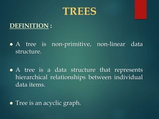 TREES
DEFINITION :
 A tree is non-primitive, non-linear data
structure.
 A tree is a data structure that represents
hierarchical relationships between individual
data items.
 Tree is an acyclic graph.
 
