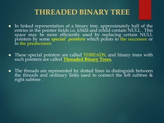 THREADED BINARY TREE
 In linked representation of a binary tree, approximately half of the
entries in the pointer fields i.e, lchild and rchild contain NULL . This
space may be more efficiently used by replacing certain NULL
pointers by some special pointers which points to the successor or
to the predecessor.
 These special pointers are called THREADS, and binary trees with
such pointers are called Threaded Binary Trees.
 The threads are represented by dotted lines to distinguish between
the threads and ordinary links used to connect the left subtree &
right subtree .
 