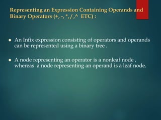 Representing an Expression Containing Operands and
Binary Operators (+, -, *, / ,^ ETC) :
 An Infix expression consisting of operators and operands
can be represented using a binary tree .
 A node representing an operator is a nonleaf node ,
whereas a node representing an operand is a leaf node.
 
