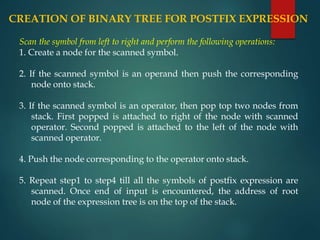 CREATION OF BINARY TREE FOR POSTFIX EXPRESSION
Scan the symbol from left to right and perform the following operations:
1. Create a node for the scanned symbol.
2. If the scanned symbol is an operand then push the corresponding
node onto stack.
3. If the scanned symbol is an operator, then pop top two nodes from
stack. First popped is attached to right of the node with scanned
operator. Second popped is attached to the left of the node with
scanned operator.
4. Push the node corresponding to the operator onto stack.
5. Repeat step1 to step4 till all the symbols of postfix expression are
scanned. Once end of input is encountered, the address of root
node of the expression tree is on the top of the stack.
 