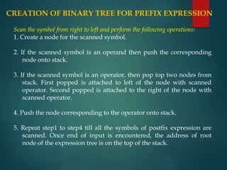 CREATION OF BINARY TREE FOR PREFIX EXPRESSION
Scan the symbol from right to left and perform the following operations:
1. Create a node for the scanned symbol.
2. If the scanned symbol is an operand then push the corresponding
node onto stack.
3. If the scanned symbol is an operator, then pop top two nodes from
stack. First popped is attached to left of the node with scanned
operator. Second popped is attached to the right of the node with
scanned operator.
4. Push the node corresponding to the operator onto stack.
5. Repeat step1 to step4 till all the symbols of postfix expression are
scanned. Once end of input is encountered, the address of root
node of the expression tree is on the top of the stack.
 