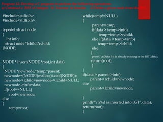 #include<stdio.h>
#include<stdlib.h>
typedef struct node
{
int info;
struct node *lchild,*rchild;
}NODE;
NODE * insert(NODE *root,int data)
{
NODE *newnode,*temp,*parent;
newnode=(NODE*)malloc(sizeof(NODE));
newnode->lchild=newnode->rchild=NULL;
newnode->info=data;
if(root==NULL)
root=newnode;
else
{
temp=root;
while(temp!=NULL)
{
parent=temp;
if(data > temp->info)
temp=temp->rchild;
else if(data < temp->info)
temp=temp->lchild;
else
{
printf("nData %d is already existing in the BST",data);
return(root);
}
}
if(data > parent->info)
parent->rchild=newnode;
else
parent->lchild=newnode;
}
printf(“n%d is inserted into BST”,data);
return(root);
}
Program 12: Develop a C program to perform the following operations:
a) Construct a BST of integers b) Traverse in Inorder c) Delete a given node from the BST
 