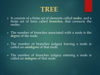 TREE
 It consists of a finite set of elements called nodes, and a
finite set of lines called branches, that connects the
nodes.
 The number of branches associated with a node is the
degree of the node.
 The number of branches (edges) leaving a node is
called an outdegree of that node.
 The number of branches (edges) entering a node is
called an indegree of that node.
 