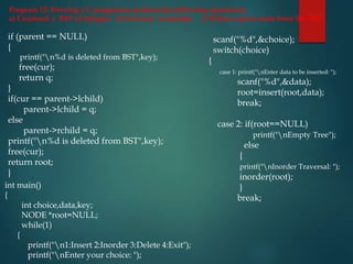 Program 12: Develop a C program to perform the following operations:
a) Construct a BST of integers b) Traverse in Inorder c) Delete a given node from the BST
if (parent == NULL)
{
printf("n%d is deleted from BST",key);
free(cur);
return q;
}
if(cur == parent->lchild)
parent->lchild = q;
else
parent->rchild = q;
printf("n%d is deleted from BST",key);
free(cur);
return root;
}
scanf("%d",&choice);
switch(choice)
{
case 1: printf("nEnter data to be inserted: ");
scanf("%d",&data);
root=insert(root,data);
break;
case 2: if(root==NULL)
printf("nEmpty Tree");
else
{
printf("nInorder Traversal: ");
inorder(root);
}
break;
int main()
{
int choice,data,key;
NODE *root=NULL;
while(1)
{
printf("n1:Insert 2:Inorder 3:Delete 4:Exit");
printf("nEnter your choice: ");
 