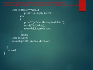 Program 12: Develop a C program to perform the following operations:
a) Construct a BST of integers b) Traverse in Inorder c) Delete a given node from the BST
case 3: if(root==NULL)
printf("nEmpty Tree");
else
{
printf("nEnter the key to delete: ");
scanf("%d",&key);
root=del_key(root,key);
}
break;
case 4: exit(0);
default: printf("nInvalid choice");
}
}
return 0;
}
 