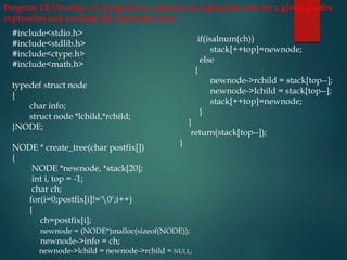 Program 13: Develop a C program to construct an expression tree for a given postfix
expression and evaluate the expression tree.
#include<stdio.h>
#include<stdlib.h>
#include<ctype.h>
#include<math.h>
typedef struct node
{
char info;
struct node *lchild,*rchild;
}NODE;
NODE * create_tree(char postfix[])
{
NODE *newnode, *stack[20];
int i, top = -1;
char ch;
for(i=0;postfix[i]!='0‘;i++)
{
ch=postfix[i];
newnode = (NODE*)malloc(sizeof(NODE));
newnode->info = ch;
newnode->lchild = newnode->rchild = NULL;
if(isalnum(ch))
stack[++top]=newnode;
else
{
newnode->rchild = stack[top--];
newnode->lchild = stack[top--];
stack[++top]=newnode;
}
}
return(stack[top--]);
}
 