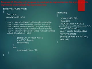 Program 13: Develop a C program to construct an expression tree for a given postfix
expression and evaluate the expression tree.
float eval(NODE *root)
{
float num;
switch(root->info)
{
case '+' : return (eval(root->lchild) + eval(root->rchild));
case '-' : return (eval(root->lchild) - eval(root->rchild));
case '*' : return (eval(root->lchild) * eval(root->rchild));
case '/' : return (eval(root->lchild) / eval(root->rchild));
case '^' : return (pow(eval(root->lchild), eval(root->rchild)));
default: if(isalpha(root->info))
{
printf("n%c = ",root->info);
scanf("%f",&num);
return(num);
}
else
return(root->info - '0');
}
}
int main()
{
char postfix[30];
float res;
NODE * root = NULL;
printf("nEnter a valid Postfix expressionn");
scanf("%s",postfix);
root = create_tree(postfix);
res = eval (root);
printf("nResult = %f",res);
return 0;
}
 