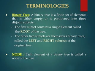 TERMINOLOGIES
 Binary Tree: A binary tree is a finite set of elements
that is either empty or is partitioned into three
disjoint subsets:
- The first subset contains a single element called
the ROOT of the tree.
- The other two subsets are themselves binary trees,
called the LEFT and RIGHT subtrees of the
original tree.
 NODE : Each element of a binary tree is called a
node of the tree.
 