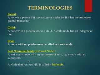 TERMINOLOGIES
Parent:
A node is a parent if it has successor nodes i.e, if it has an outdegree
greater than zero.
Child:
A node with a predecessor is a child. A child node has an indegree of
one.
Root:
A node with no predecessor is called as a root node.
Leaf /Terminal Node (External Node) :
A leaf is any node with an outdegree of zero, i.e, a node with no
successors.
or
A Node that has no child is called a leaf node.
 