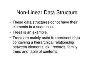 Non-Linear Data Structure
• These data structures donot have their
elements in a sequence.
• Trees is an example.
• Trees are mainly used to represent data
containing a hierarchical relationship
between elements, ex : records, family
trees and table of contents.
 