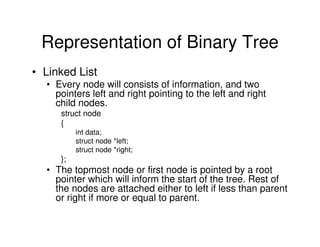 Representation of Binary Tree
• Linked List
• Every node will consists of information, and two
pointers left and right pointing to the left and right
child nodes.
struct node
{
int data;
struct node *left;
struct node *right;
};
• The topmost node or first node is pointed by a root
pointer which will inform the start of the tree. Rest of
the nodes are attached either to left if less than parent
or right if more or equal to parent.
 