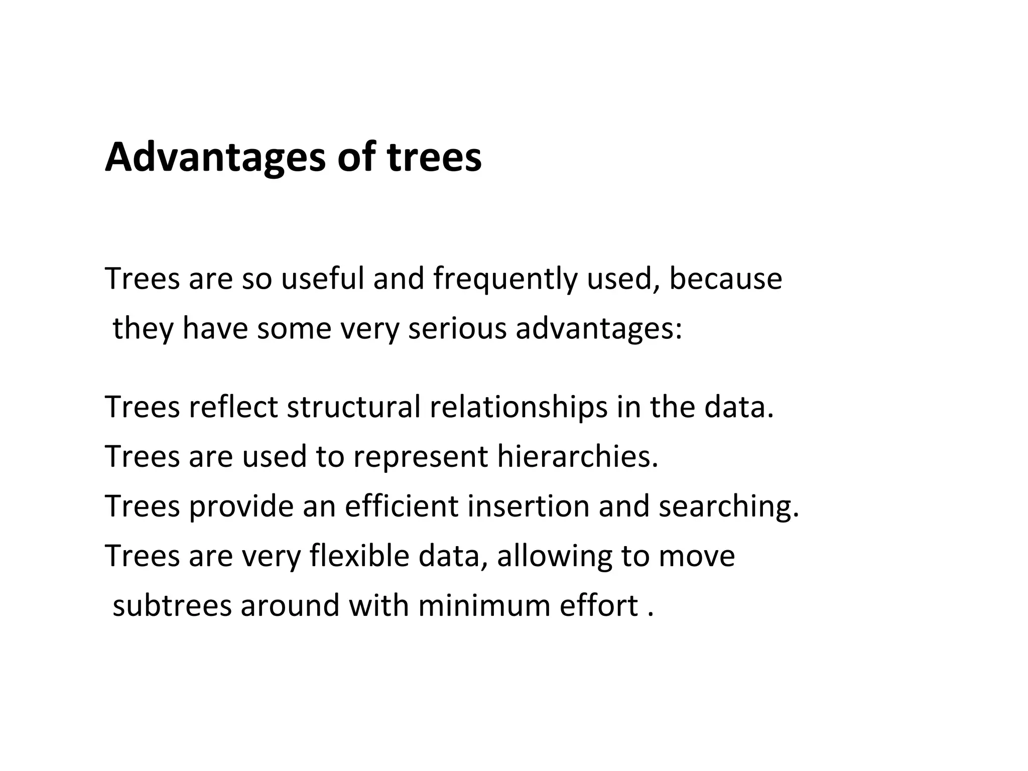Advantages of trees
Trees are so useful and frequently used, because
they have some very serious advantages:
Trees reflect structural relationships in the data.
Trees are used to represent hierarchies.
Trees provide an efficient insertion and searching.
Trees are very flexible data, allowing to move
subtrees around with minimum effort .
 