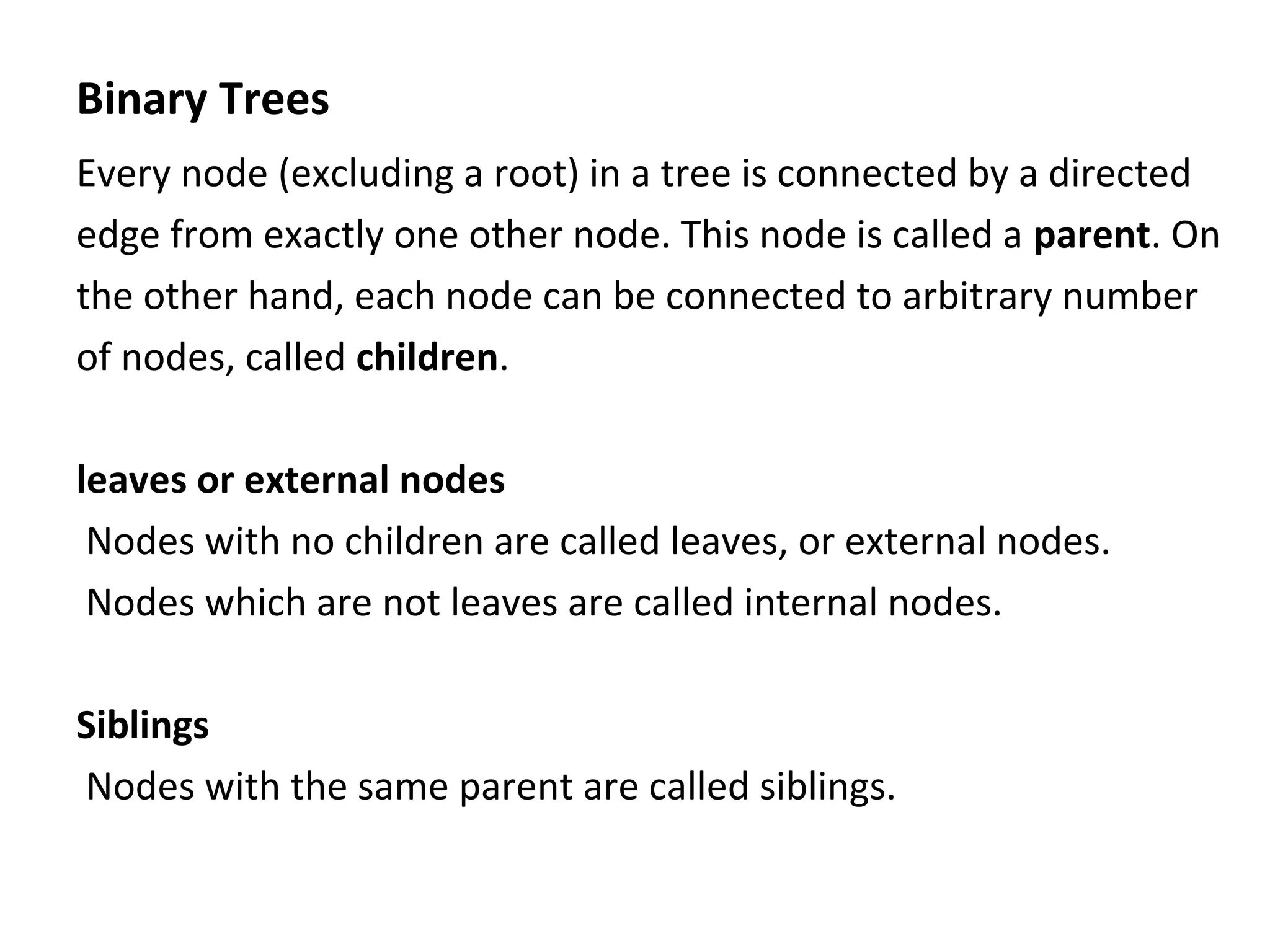 Binary Trees
Every node (excluding a root) in a tree is connected by a directed
edge from exactly one other node. This node is called a parent. On
the other hand, each node can be connected to arbitrary number
of nodes, called children.
leaves or external nodes
Nodes with no children are called leaves, or external nodes.
Nodes which are not leaves are called internal nodes.
Siblings
Nodes with the same parent are called siblings.
 