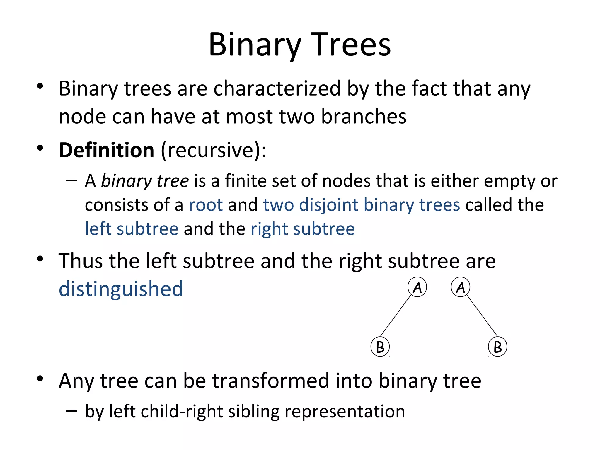 Binary Trees
• Binary trees are characterized by the fact that any
node can have at most two branches
• Definition (recursive):
– A binary tree is a finite set of nodes that is either empty or
consists of a root and two disjoint binary trees called the
left subtree and the right subtree
• Thus the left subtree and the right subtree are
distinguished
• Any tree can be transformed into binary tree
– by left child-right sibling representation
A
B
A
B
 
