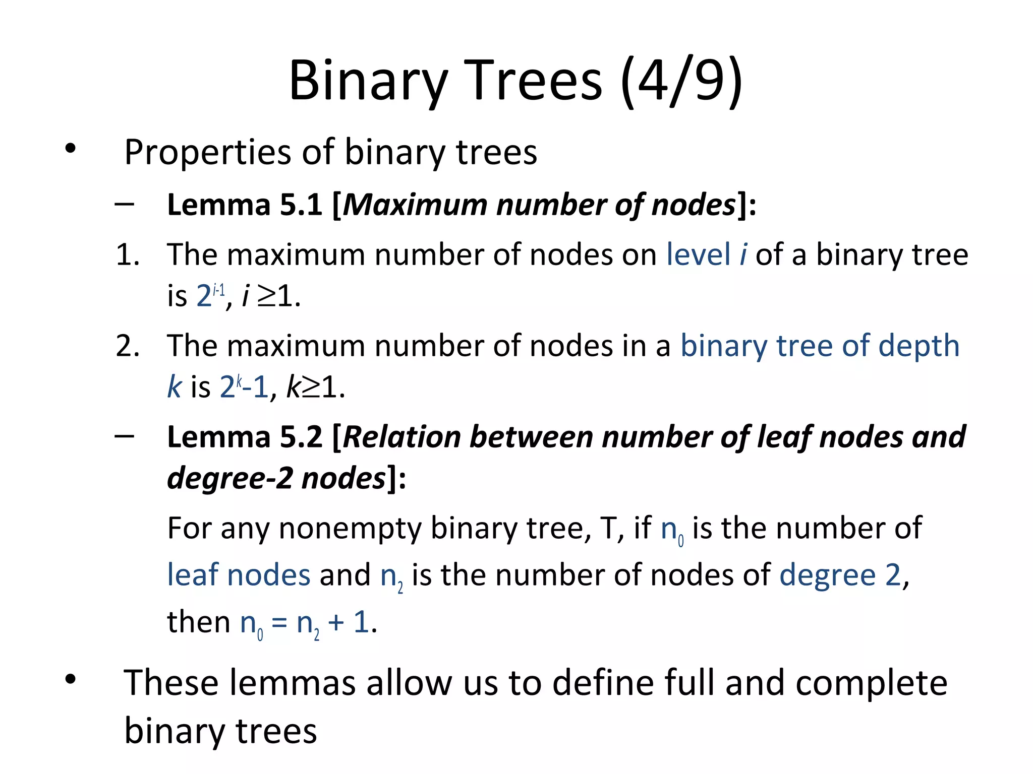 Binary Trees (4/9)
• Properties of binary trees
– Lemma 5.1 [Maximum number of nodes]:
1. The maximum number of nodes on level i of a binary tree
is 2i-1
, i ≥1.
2. The maximum number of nodes in a binary tree of depth
k is 2k
-1, k≥1.
– Lemma 5.2 [Relation between number of leaf nodes and
degree-2 nodes]:
For any nonempty binary tree, T, if n0 is the number of
leaf nodes and n2 is the number of nodes of degree 2,
then n0 = n2 + 1.
• These lemmas allow us to define full and complete
binary trees
 