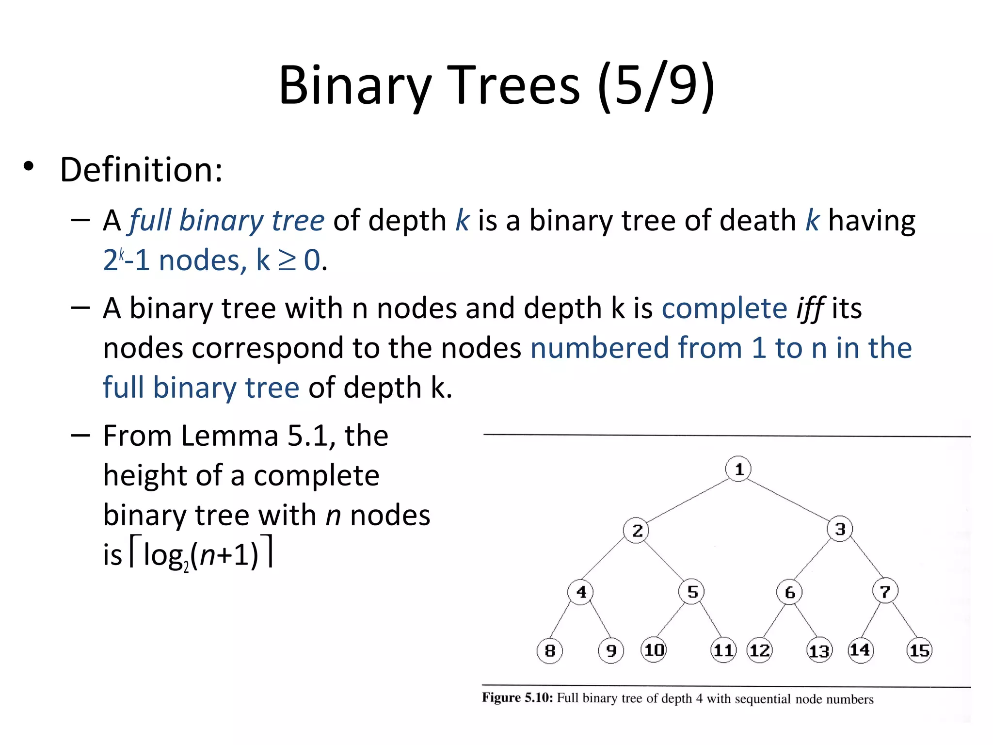 Binary Trees (5/9)
• Definition:
– A full binary tree of depth k is a binary tree of death k having
2k
-1 nodes, k ≥ 0.
– A binary tree with n nodes and depth k is complete iff its
nodes correspond to the nodes numbered from 1 to n in the
full binary tree of depth k.
– From Lemma 5.1, the
height of a complete
binary tree with n nodes
is log2(n+1)
 