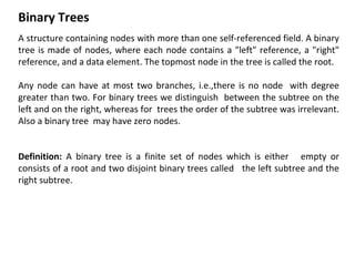 Binary Trees
A structure containing nodes with more than one self-referenced field. A binary
tree is made of nodes, where each node contains a "left" reference, a "right"
reference, and a data element. The topmost node in the tree is called the root.
Any node can have at most two branches, i.e.,there is no node with degree
greater than two. For binary trees we distinguish between the subtree on the
left and on the right, whereas for trees the order of the subtree was irrelevant.
Also a binary tree may have zero nodes.
Definition: A binary tree is a finite set of nodes which is either empty or
consists of a root and two disjoint binary trees called the left subtree and the
right subtree.
 