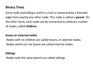 Binary Trees
Every node (excluding a root) in a tree is connected by a directed
edge from exactly one other node. This node is called a parent. On
the other hand, each node can be connected to arbitrary number
of nodes, called children.
leaves or external nodes
Nodes with no children are called leaves, or external nodes.
Nodes which are not leaves are called internal nodes.
Siblings
Nodes with the same parent are called siblings.
 
