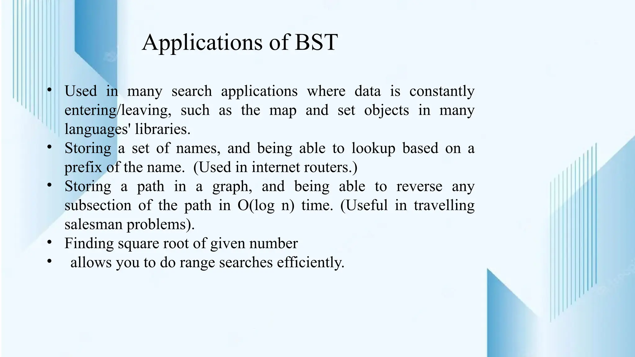 Applications of BST
• Used in many search applications where data is constantly
entering/leaving, such as the map and set objects in many
languages' libraries.
• Storing a set of names, and being able to lookup based on a
prefix of the name. (Used in internet routers.)
• Storing a path in a graph, and being able to reverse any
subsection of the path in O(log n) time. (Useful in travelling
salesman problems).
• Finding square root of given number
• allows you to do range searches efficiently.
 