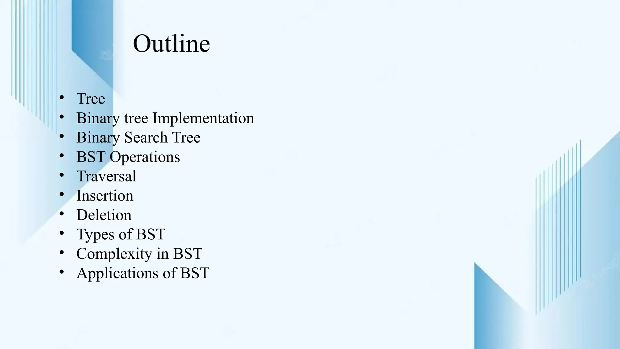 Outline
• Tree
• Binary tree Implementation
• Binary Search Tree
• BST Operations
• Traversal
• Insertion
• Deletion
• Types of BST
• Complexity in BST
• Applications of BST
 